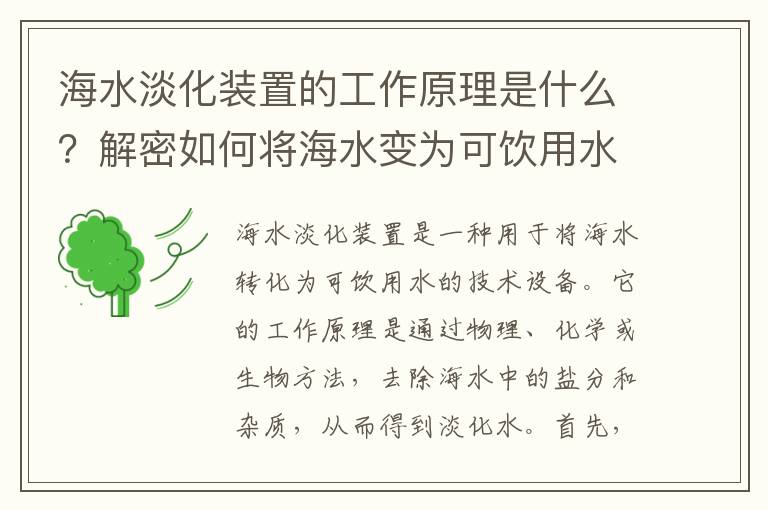 海水淡化裝置的工作原理是什么？解密如何將海水變?yōu)榭娠嬘盟? >
            <p>海水淡化裝置是一種用于將海水轉化為可飲用水的技術(shù)設備。它的工作原理是通過(guò)物理、化學(xué)或生物方法，去除海水中的鹽分和雜質(zhì)，從而得到淡化水。</p><p></p><p>首先，海水淡化裝置常用的方法之一是蒸餾法。這種方法利用水的沸點(diǎn)低于鹽水的原理，將海水加熱至沸騰，水蒸氣升至冷凝器中，冷凝后變成純凈水。同時(shí)，蒸餾過(guò)程中產(chǎn)生的鹽水會(huì )被留在蒸發(fā)器中，從而實(shí)現了海水淡化。</p><p></p><p>其次，逆滲透法也是一種常見(jiàn)的海水淡化技術(shù)。逆滲透是指將海水通過(guò)高壓作用于半透膜，使得水分子能夠逆向滲透，而鹽分和雜質(zhì)則被半透膜截留下來(lái)。逆滲透法可以有效去除海水中的鹽分、細菌和病毒等有害物質(zhì)，從而得到清潔的淡化水。</p><p></p><p>此外，電滲析也是一種常用的海水淡化方法。電滲析是利用電場(chǎng)作用于鹽水溶液，通過(guò)電解過(guò)程將鹽分和雜質(zhì)分離出來(lái)。在電滲析過(guò)程中，正負極之間的電場(chǎng)會(huì )引起離子的遷移，使得鹽分被分離出來(lái)，從而得到淡化水。</p><p></p><p>另外，壓力短缺技術(shù)也是一種海水淡化的方式。這種技術(shù)利用氣壓差將海水中的鹽分和雜質(zhì)分離出來(lái)。通過(guò)給水體施加高壓，使得水分子能夠逆向滲透，而鹽分和雜質(zhì)則被截留在壓力短缺裝置中，從而得到淡化水。</p><p></p><p>綜上所述，海水淡化裝置通過(guò)蒸餾法、逆滲透法、電滲析和壓力短缺技術(shù)等方法，將海水中的鹽分和雜質(zhì)去除，從而得到可飲用的淡化水。這些方法各有優(yōu)缺點(diǎn)，應根據具體情況選擇適合的海水淡化技術(shù)，以提供清潔的飲用水資源。</p>            <div   id=